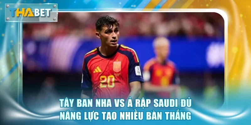 Tây Ban Nha vs Ả Rập Saudi đủ năng lực tạo nhiều bàn thắng
